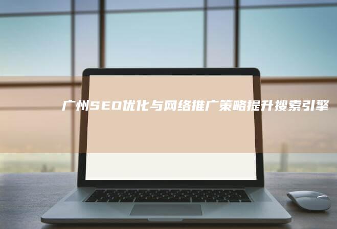 广州SEO优化与网络推广策略：提升搜索引擎排名与品牌影响力